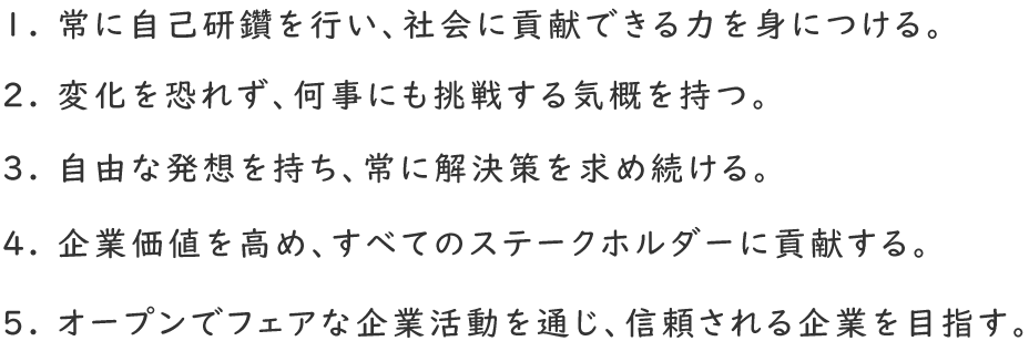 1. 常に自己研鑽を行い、社会に貢献できる力を身につける。2. 変化を恐れず、何事にも挑戦する気概を持つ。3. 自由な発想を持ち、常に解決策を求め続ける。4. 企業価値を高め、すべてのステークホルダーに貢献する。5. オープンでフェアな企業活動を通じ、信頼される企業を目指す。