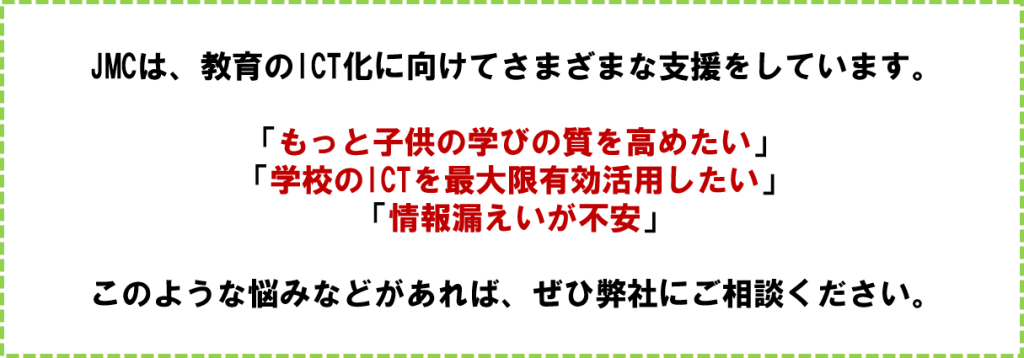 JMCは、教育のICT化に向けてさまざまな支援をしています。
「もっと子供の学びの質を高めたい」
「学校のICTを最大限有効活用したい」
「情報漏えいが不安」
このような悩みなどがあれば、ぜひ弊社にご相談ください。